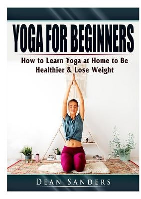 Yoga for Beginners: How to Learn Yoga at Home to Be Healthier & Lose Weight by Sanders, Dean