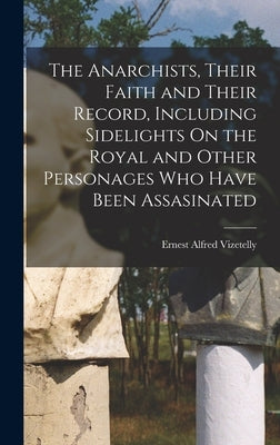 The Anarchists, Their Faith and Their Record, Including Sidelights On the Royal and Other Personages Who Have Been Assasinated by Vizetelly, Ernest Alfred