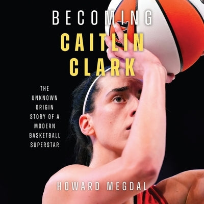 Becoming Caitlin Clark: The Unknown Origin Story of a Modern Basketball Superstar by Megdal, Howard