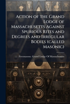 Action of the Grand Lodge of Massachusetts Against Spurious Rites and Degrees and Irregular Bodies (called Masonic) by Freemasons Grand Lodge of Massachusetts