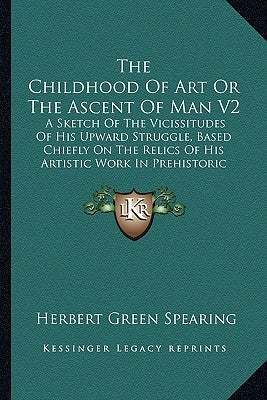 The Childhood of Art or the Ascent of Man V2: A Sketch of the Vicissitudes of His Upward Struggle, Based Chiefly on the Relics of His Artistic Work in by Spearing, Herbert Green