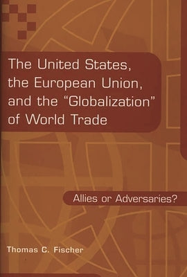 The United States, the European Union, and the Globalization of World Trade: Allies or Adversaries? by Fischer, Thomas C.