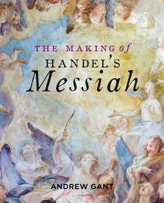 The Making of Handel's Messiah by Gant, Andrew