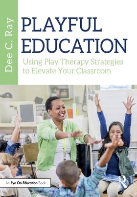Playful Education: Using Play Therapy Strategies to Elevate Your Classroom by Ray, Dee C.