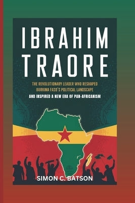 Ibrahim Traore: The Revolutionary Leader Who Reshaped Burkina Faso's Political Landscape And Inspired A New Era Of Pan-Africanism by C. Batson, Simon
