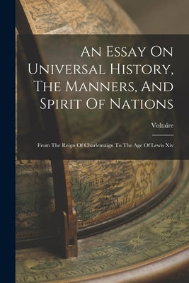 An Essay On Universal History, The Manners, And Spirit Of Nations: From The Reign Of Charlemaign To The Age Of Lewis Xiv by Voltaire