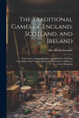 The Traditional Games of England, Scotland, and Ireland: With Tunes, Singing-rhymes, and Methods of Playing According to the Variants Extant and Recor by Gomme, Alice Bertha