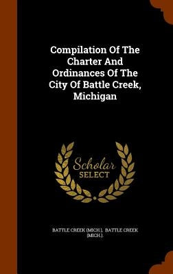 Compilation Of The Charter And Ordinances Of The City Of Battle Creek, Michigan by (Mich )., Battle Creek