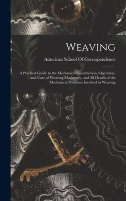 Weaving; a Practical Guide to the Mechanical Construction, Operation, and Care of Weaving Machinery, and all Details of the Mechanical Processes Invol by American School of Correspondence