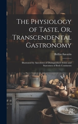 The Physiology of Taste, Or, Transcendental Gastronomy: Illustrated by Anecdotes of Distinguished Artists and Statesmen of Both Continents by Brillat-Savarin