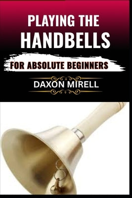 Playing the Handbells for Absolute Beginners: Your Complete Beginner's Handbook to Reading, Ringing, and Performing with Handbells by Mirell, Daxon