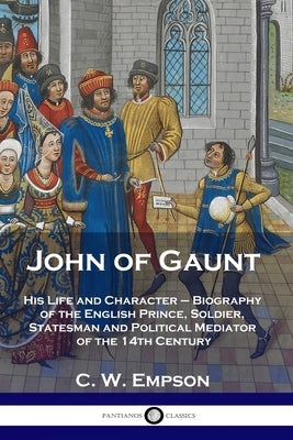 John of Gaunt: His Life and Character - Biography of the English Prince, Soldier, Statesman and Political Mediator of the 14th Centur by Empson, C. W.