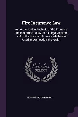 Fire Insurance Law: An Authoritative Analysis of the Standard Fire Insurance Policy, of Its Legal Aspects, and of the Standard Forms and C by Hardy, Edward Rochie