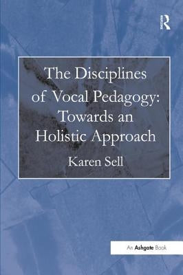 The Disciplines of Vocal Pedagogy: Towards an Holistic Approach by Sell, Karen