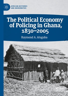 The Political Economy of Policing in Ghana, 1830-2005 by Atuguba, Raymond A.