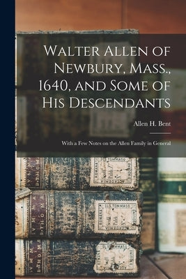 Walter Allen of Newbury, Mass., 1640, and Some of his Descendants: With a few Notes on the Allen Family in General by Bent, Allen H. 1867-1926