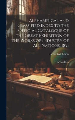 Alphabetical and Classified Index to the Official Catalogue of the Great Exhibition of the Works of Industry of All Nations, 1851: in Two Parts by Great Exhibition (1851 London, Engl