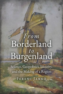 From Borderland to Burgenland: Science, Geopolitics, Identity, and the Making of a Region by Jank?, Ferenc