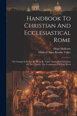 Handbook To Christian And Ecclesiastical Rome: The Liturgy In Rome. By M. A. R. Tuker. Feasts And Functions Of The Church. The Ceremonies Of Holy Week by Mildred Anna Rosalie Tuker