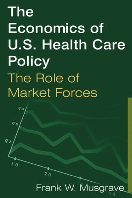 The Economics of U.S. Health Care Policy: The Role of Market Forces: The Role of Market Forces by Musgrave, Frank W.