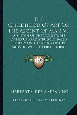 The Childhood Of Art Or The Ascent Of Man V1: A Sketch Of The Vicissitudes Of His Upward Struggle, Based Chiefly On The Relics Of His Artistic Work In by Spearing, Herbert Green
