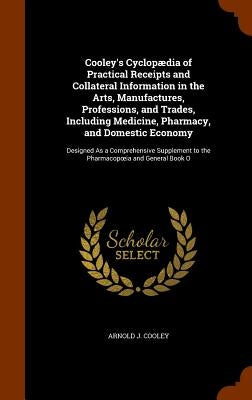 Cooley's Cyclopædia of Practical Receipts and Collateral Information in the Arts, Manufactures, Professions, and Trades, Including Medicine, Pharmacy, by Cooley, Arnold J.