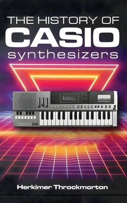 The History of Casio Synthesizers: Powerful and Affordable like Never Before by Throckmorton, Herkimer
