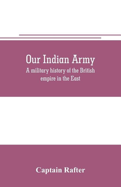 Our Indian army: a military history of the British empire in the East by Rafter, Captain