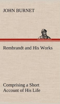 Rembrandt and His Works Comprising a Short Account of His Life; with a Critical Examination into His Principles and Practice of Design, Light, Shade, by Burnet, John