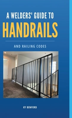 A Welder's Guide to Handrails and Railing Codes: Everything You Need to Know about Handrails and the Building Codes That Regulate Them by Benford, Ky