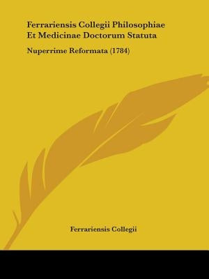 Ferrariensis Collegii Philosophiae Et Medicinae Doctorum Statuta: Nuperrime Reformata (1784) by Ferrariensis Collegii