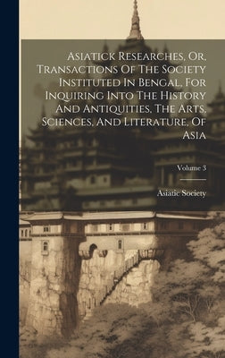 Asiatick Researches, Or, Transactions Of The Society Instituted In Bengal, For Inquiring Into The History And Antiquities, The Arts, Sciences, And Lit by Calcutta India Asiatick Society