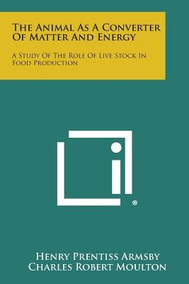 The Animal as a Converter of Matter and Energy: A Study of the Role of Live Stock in Food Production by Armsby, Henry Prentiss