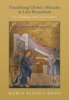 Visualizing Christ's Miracles in Late Byzantium: Art, Theology, and Court Culture by Rossi, Maria Alessia