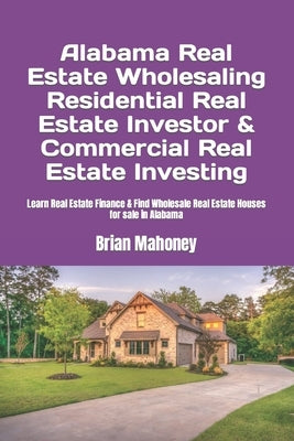 Alabama Real Estate Wholesaling Residential Real Estate Investor & Commercial Real Estate Investing: Learn Real Estate Finance & Find Wholesale Real E by Mahoney, Brian