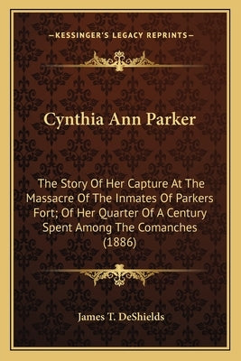 Cynthia Ann Parker: The Story Of Her Capture At The Massacre Of The Inmates Of Parkers Fort; Of Her Quarter Of A Century Spent Among The C by DeShields, James T.