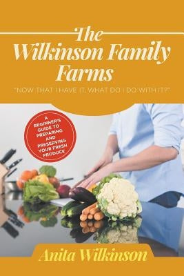 The Wilkinson Family Farms: Now That I Have It, What Do I Do with It?" a Beginners Guide to Preparing and Preserving Your Fresh Produce by Wilkinson, Anita