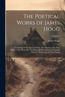 The Poetical Works of James Hogg: Consisting of The Queen's Wake, The Pilgrims of the Sun, Mador of the Moor, &c: Including All His Celebrated Nationa by Hogg, James 1770-1835