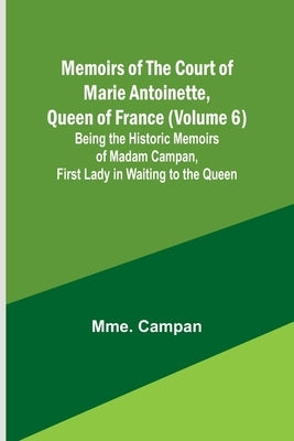 Memoirs of the Court of Marie Antoinette, Queen of France (Volume 6); Being the Historic Memoirs of Madam Campan, First Lady in Waiting to the Queen by Campan, Mme