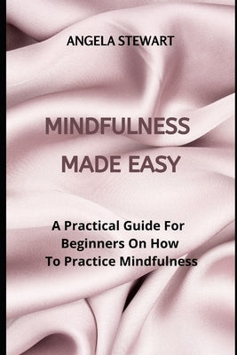 Mindfulness Made Easy: A Practical Guide For Beginners On How To Practice Mindfulness by Stewart, Angela