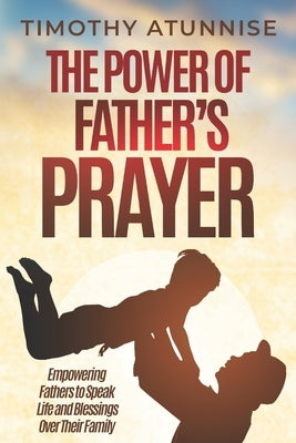 The Power of Father's Prayer: Empowering Fathers to Speak Life and Blessings Over Their Family by Atunnise, Timothy