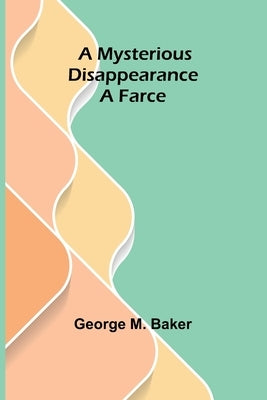 A Mysterious Disappearance: A Farce by M. Baker, George