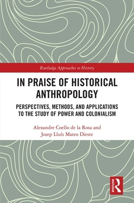 In Praise of Historical Anthropology: Perspectives, Methods, and Applications to the Study of Power and Colonialism by Coello de la Rosa, Alexandre