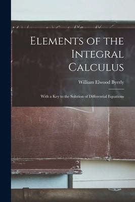 Elements of the Integral Calculus: With a Key to the Solution of Differential Equations by Byerly, William Elwood