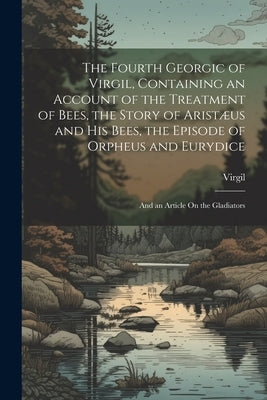 The Fourth Georgic of Virgil, Containing an Account of the Treatment of Bees, the Story of Aristæus and His Bees, the Episode of Orpheus and Eurydice; by Virgil