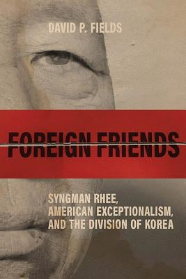Foreign Friends: Syngman Rhee, American Exceptionalism, and the Division of Korea by Fields, David P.