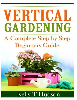 Vertical Gardening: A Complete Step By Step Guide for Beginners by Hudson, Kelly T.