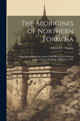 The Aborigines of Northern Formosa: A Paper Read Before the North China Branch of the Royal Asiatic Society, Shanghai, 18Th June, 1874 by Taintor, Edward C.