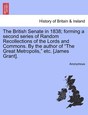 The British Senate in 1838; forming a second series of Random Recollections of the Lords and Commons. By the author of "The Great Metropolis," etc. [J by Anonymous