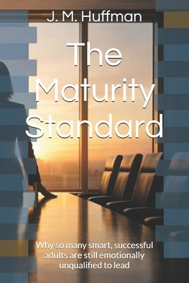The Maturity Standard: Why so many smart, successful adults are still emotionally unqualified to lead by Huffman, J. M.